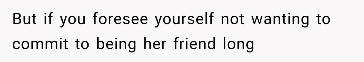 But if you foresee yourself not wanting to commit to being her friend long
