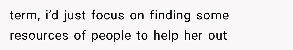 term, i’d just focus on finding some resources of people to help her out