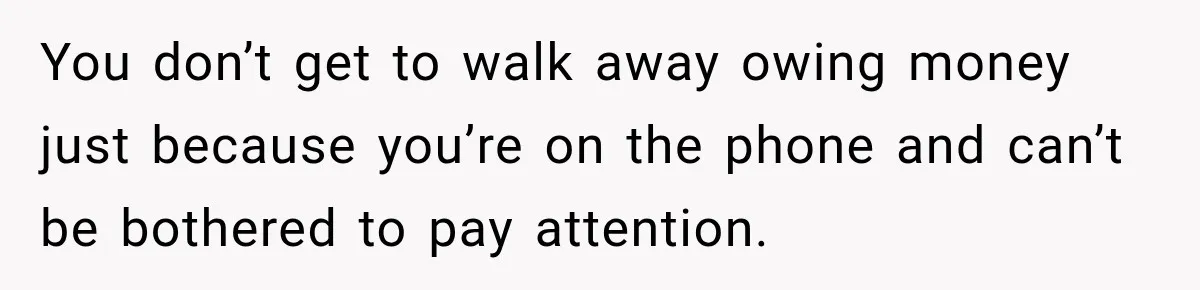You don’t get to walk away owing money just because you’re on the phone and can’t be bothered to pay attention.