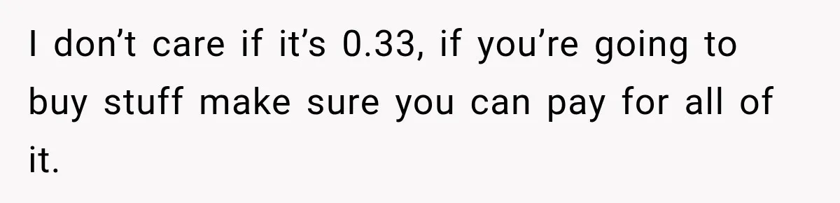 I don’t care if it’s 0.33, if you’re going to buy stuff make sure you can pay for all of it.