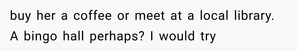 buy her a coffee or meet at a local library. A bingo hall perhaps? I would try