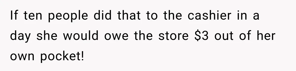 If ten people did that to the cashier in a day she would owe the store $3 out of her own pocket!