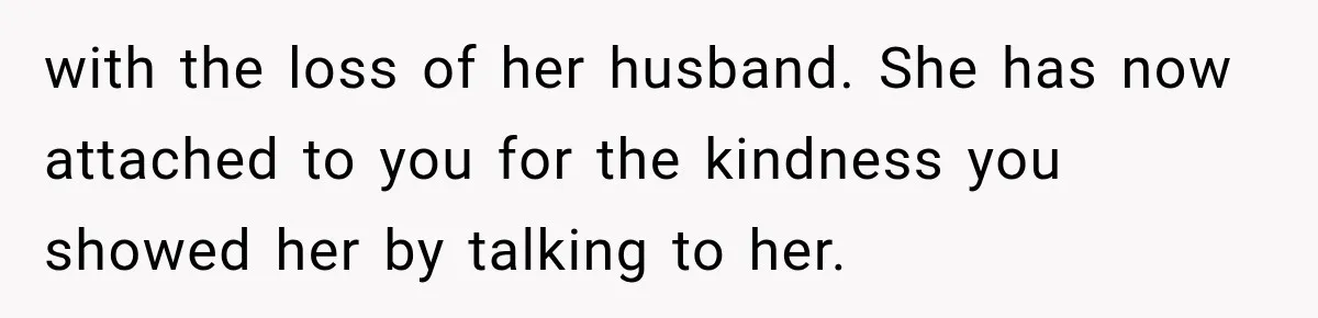 with the loss of her husband. She has now attached to you for the kindness you showed her by talking to her.