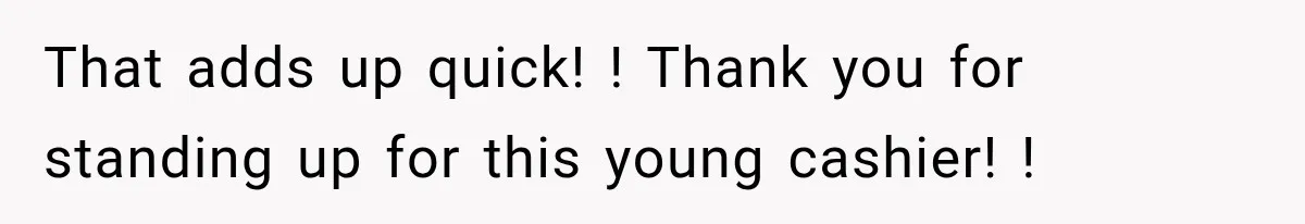 That adds up quick! ! Thank you for standing up for this young cashier! !
