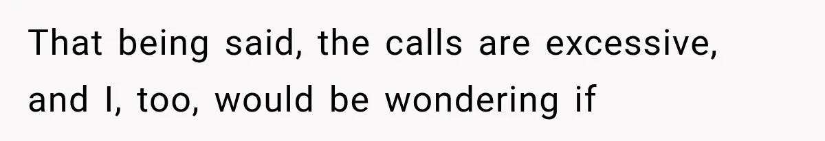 That being said, the calls are excessive, and I, too, would be wondering if