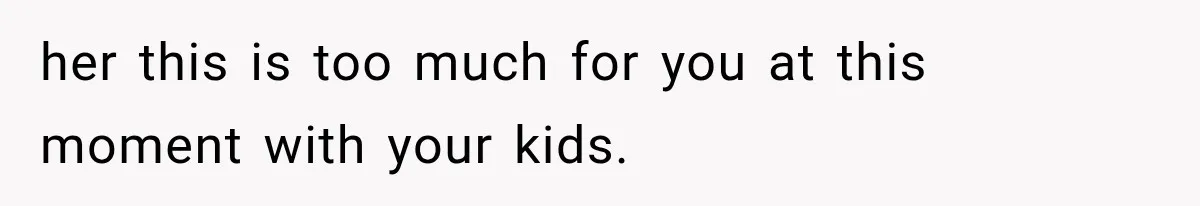 her this is too much for you at this moment with your kids.