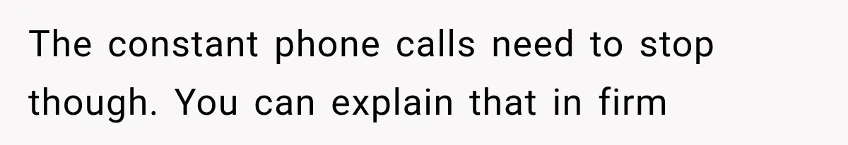 The constant phone calls need to stop though. You can explain that in firm