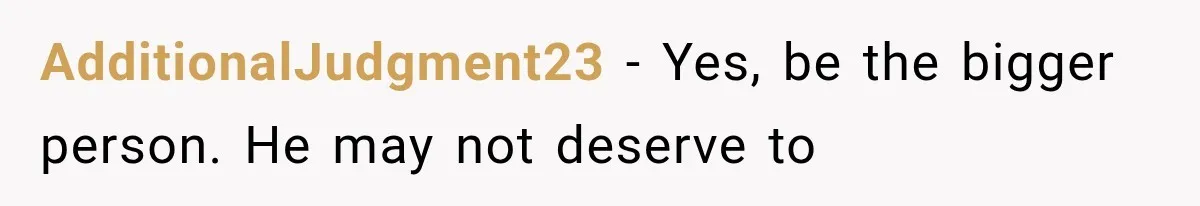 AdditionalJudgment23 − Yes, be the bigger person. He may not deserve to