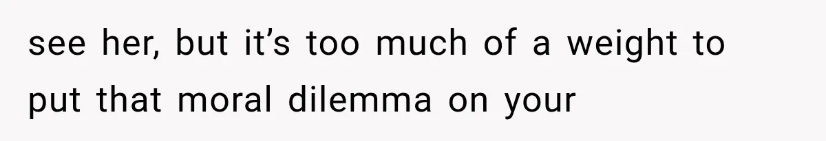 see her, but it’s too much of a weight to put that moral dilemma on your