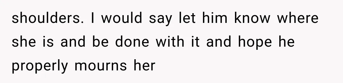 shoulders. I would say let him know where she is and be done with it and hope he properly mourns her