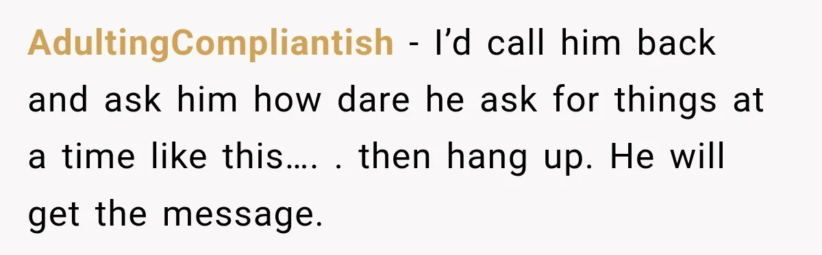 AdultingCompliantish − I’d call him back and ask him how dare he ask for things at a time like this…. . then hang up. He will get the message.