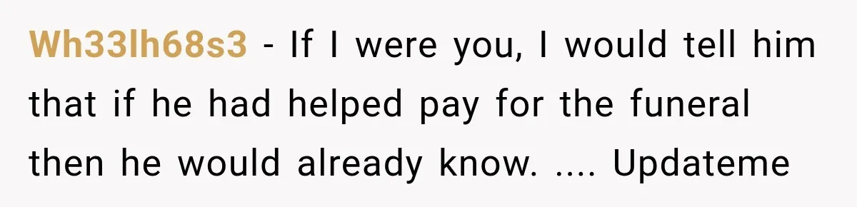 Wh33lh68s3 − If I were you, I would tell him that if he had helped pay for the funeral then he would already know. .... Updateme