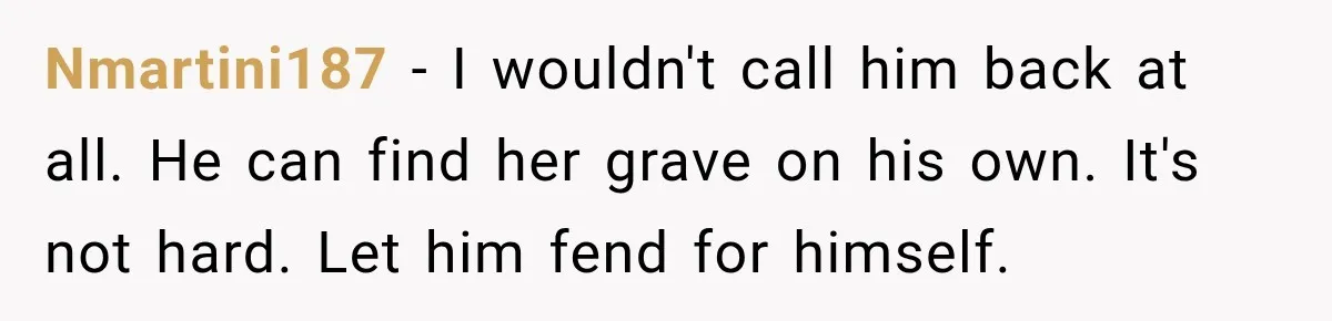 Nmartini187 − I wouldn't call him back at all. He can find her grave on his own. It's not hard. Let him fend for himself.
