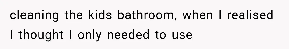 cleaning the kids bathroom, when I realised I thought I only needed to use