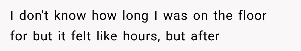 I don't know how long I was on the floor for but it felt like hours, but after