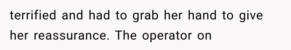 terrified and had to grab her hand to give her reassurance. The operator on
