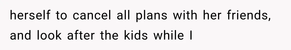 herself to cancel all plans with her friends, and look after the kids while I
