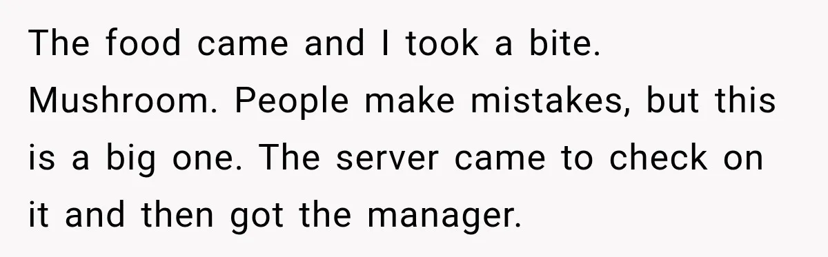 The food came and I took a bite. Mushroom. People make mistakes, but this is a big one. The server came to check on it and then got the manager.