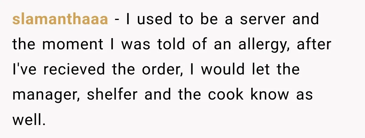 slamanthaaa − I used to be a server and the moment I was told of an allergy, after I've recieved the order, I would let the manager, shelfer and the...