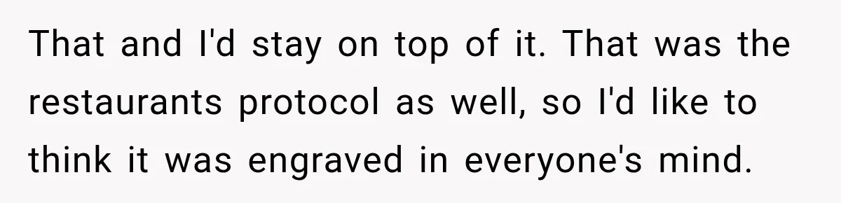 That and I'd stay on top of it. That was the restaurants protocol as well, so I'd like to think it was engraved in everyone's mind.