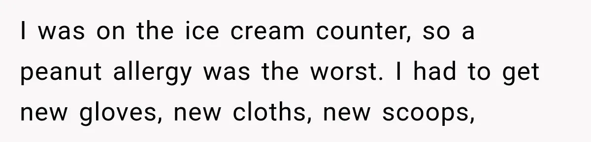 I was on the ice cream counter, so a peanut allergy was the worst. I had to get new gloves, new cloths, new scoops,