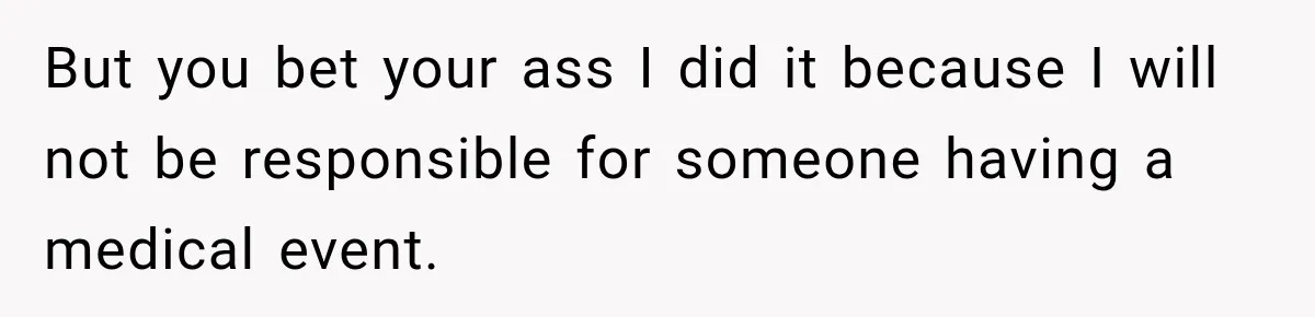 But you bet your ass I did it because I will not be responsible for someone having a medical event.