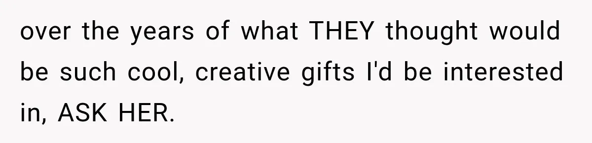 over the years of what THEY thought would be such cool, creative gifts I'd be interested in, ASK HER.