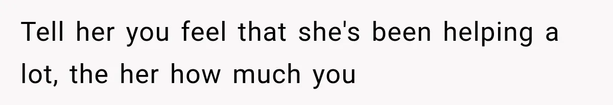 Tell her you feel that she's been helping a lot, the her how much you