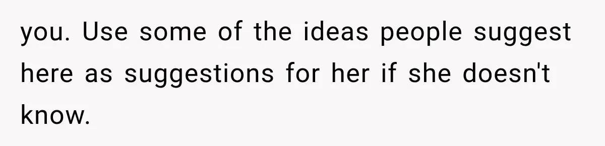 you. Use some of the ideas people suggest here as suggestions for her if she doesn't know.