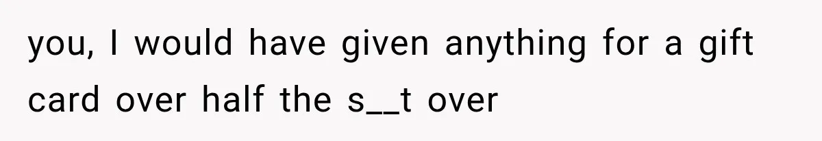 you, I would have given anything for a gift card over half the s__t over