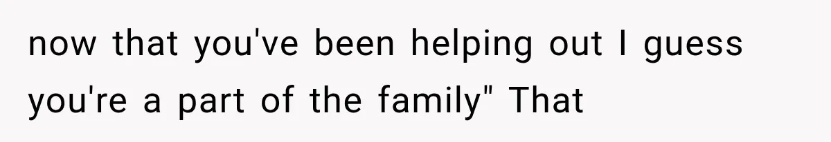 now that you've been helping out I guess you're a part of the family" That