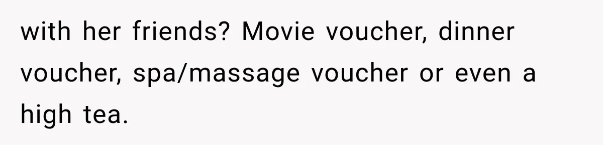 with her friends? Movie voucher, dinner voucher, spa/massage voucher or even a high tea.