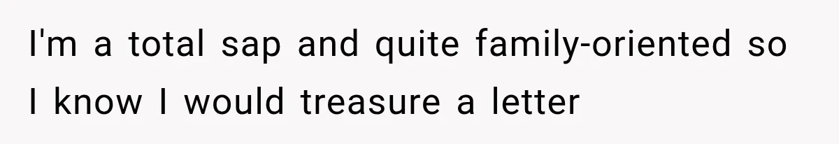 I'm a total sap and quite family-oriented so I know I would treasure a letter
