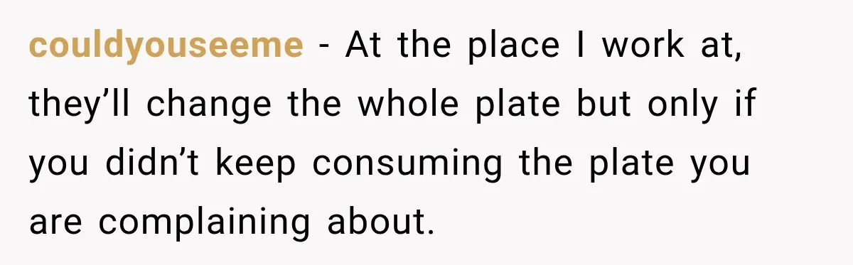 couldyouseeme − At the place I work at, they’ll change the whole plate but only if you didn’t keep consuming the plate you are complaining about.