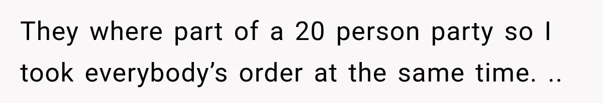 They where part of a 20 person party so I took everybody’s order at the same time. ..