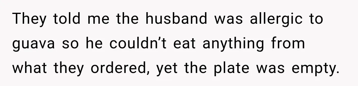 They told me the husband was allergic to guava so he couldn’t eat anything from what they ordered, yet the plate was empty.