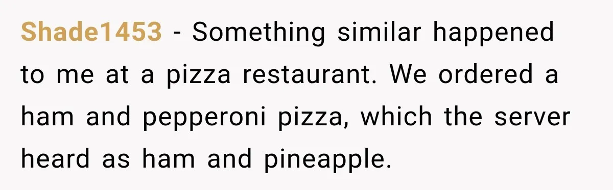 Shade1453 − Something similar happened to me at a pizza restaurant. We ordered a ham and pepperoni pizza, which the server heard as ham and pineapple.
