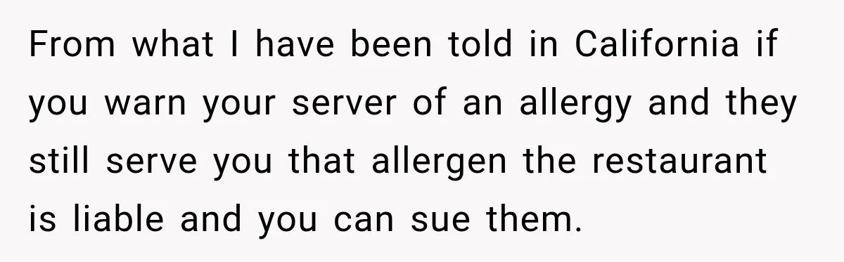 From what I have been told in California if you warn your server of an allergy and they still serve you that allergen the restaurant is liable and you can...
