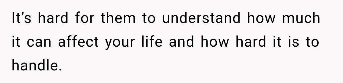 It’s hard for them to understand how much it can affect your life and how hard it is to handle.