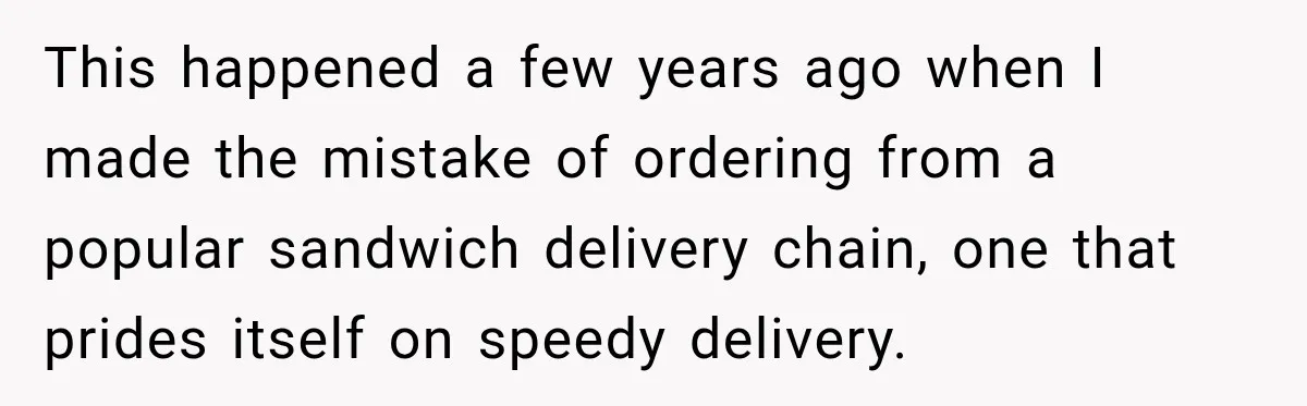 This happened a few years ago when I made the mistake of ordering from a popular sandwich delivery chain, one that prides itself on speedy delivery.