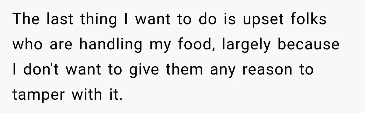 The last thing I want to do is upset folks who are handling my food, largely because I don't want to give them any reason to tamper with it.
