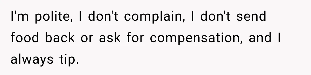 I'm polite, I don't complain, I don't send food back or ask for compensation, and I always tip.