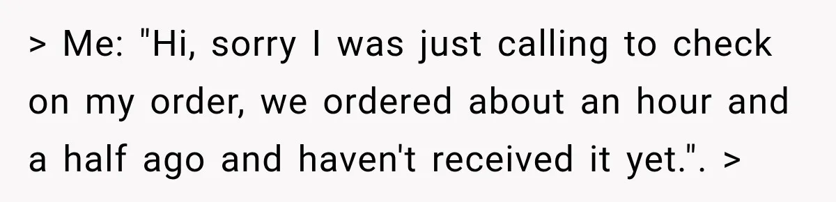 > Me: "Hi, sorry I was just calling to check on my order, we ordered about an hour and a half ago and haven't received it yet.". >
