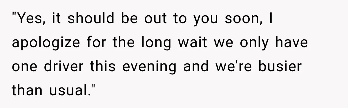 "Yes, it should be out to you soon, I apologize for the long wait we only have one driver this evening and we're busier than usual."