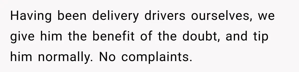 Having been delivery drivers ourselves, we give him the benefit of the doubt, and tip him normally. No complaints.