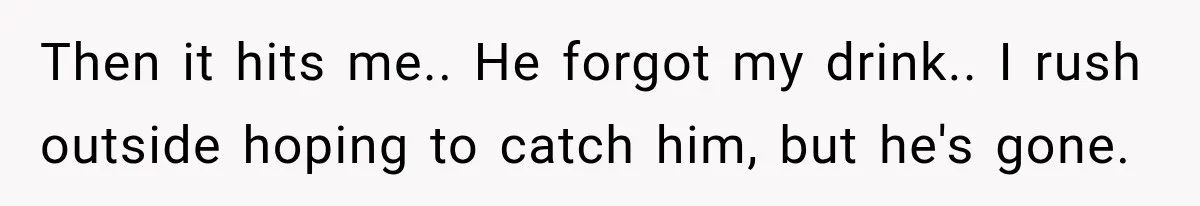 Then it hits me.. He forgot my drink.. I rush outside hoping to catch him, but he's gone.
