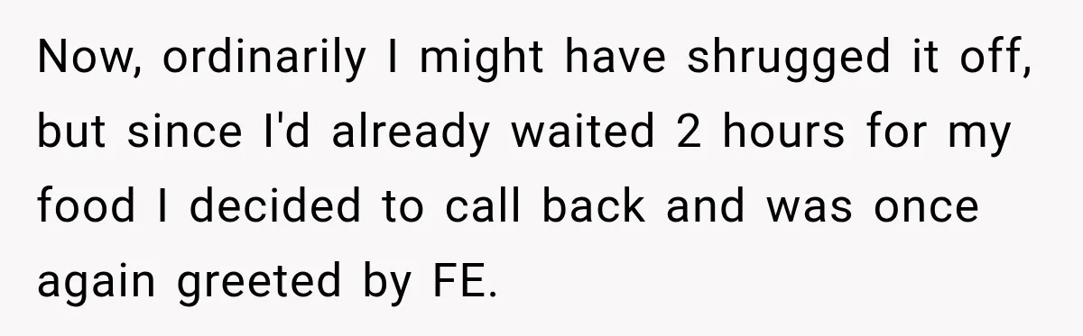 Now, ordinarily I might have shrugged it off, but since I'd already waited 2 hours for my food I decided to call back and was once again greeted by FE.