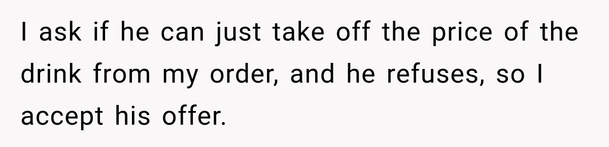 I ask if he can just take off the price of the drink from my order, and he refuses, so I accept his offer.