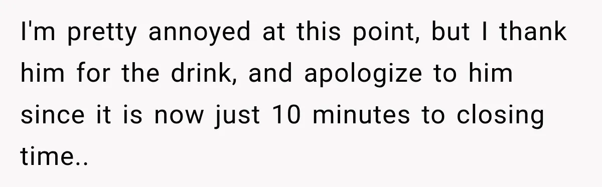 I'm pretty annoyed at this point, but I thank him for the drink, and apologize to him since it is now just 10 minutes to closing time..