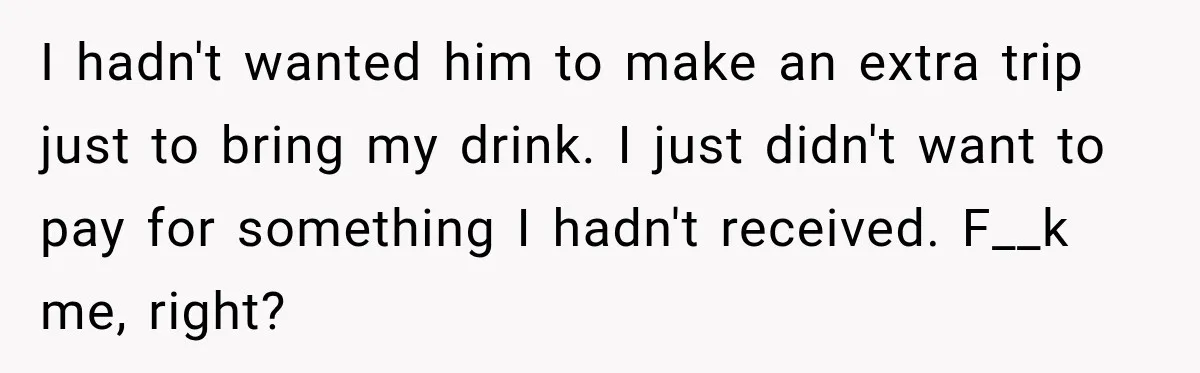 I hadn't wanted him to make an extra trip just to bring my drink. I just didn't want to pay for something I hadn't received. F__k me, right?